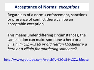 Acceptance of Norms:  exceptions Regardless of a norm’s enforcement, sanctions or presence of conflict there can be an acceptable exception. This means under differing circumstances, the same action can make someone a hero or a villain.  In clip – is 69 yr old Herlan McQuearry a hero or a villain for murdering someone? http://www.youtube.com/watch?v=KfQc8-NyXZw&feature=related 