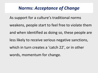 Norms:  Acceptance of Change As support for a culture’s traditional norms weakens, people start to feel free to violate them and when identified as doing so, these people are less likely to receive serious negative sanctions, which in turn creates a ‘catch 22’, or in other words, momentum for change. 