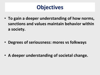 Objectives To gain a deeper understanding of how norms, sanctions and values maintain behavior within a society. Degrees of seriousness: mores vs folkways A deeper understanding of societal change. 