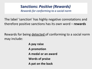 Sanctions:  Positive (Rewards)  Rewards for conforming to a social norm The label ‘sanction’ has highly negative connotations and therefore positive sanctions has its own word –  rewards Rewards for being  detected  of conforming to a social norm may include: A pay raise A promotion A medal or an award Words of praise A pat on the back  