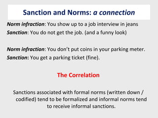 Sanction and Norms:  a connection Norm infraction : You show up to a job interview in jeans Sanction : You do not get the job. (and a funny look) Norm infraction : You don’t put coins in your parking meter. Sanction :  You get a parking ticket (fine). The Correlation Sanctions associated with formal norms (written down / codified) tend to be formalized and informal norms tend to receive informal sanctions. 
