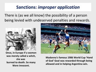 Sanctions:  improper application There is (as we all know) the possibility of a person being levied with undeserved penalties and rewards. Once, in Europe if a women was merely called a witch, she was  burned to death. So many Were innocent. Madonna's famous 1986 World Cup ‘Hand of God' Goal was rewarded through being allowed and in helping Argentina win. 