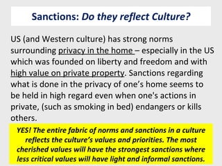 Sanctions:  Do they reflect Culture? US (and Western culture) has strong norms surrounding  privacy in the home  – especially in the US which was founded on liberty and freedom and with  high value on private property . Sanctions regarding what is done in the privacy of one’s home seems to be held in high regard even when one's actions in private, (such as smoking in bed) endangers or kills others. YES! The entire fabric of norms and sanctions in a culture reflects the culture’s values and priorities. The most cherished values will have the strongest sanctions where less critical values will have light and informal sanctions. 