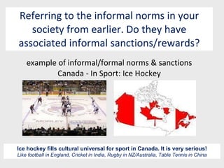 Referring to the informal norms in your society from earlier. Do they have associated informal sanctions/rewards? example of informal/formal norms & sanctions Canada - In Sport: Ice Hockey Ice hockey fills cultural universal for sport in Canada. It is very serious! Like football in England, Cricket in India, Rugby in NZ/Australia, Table Tennis in China 