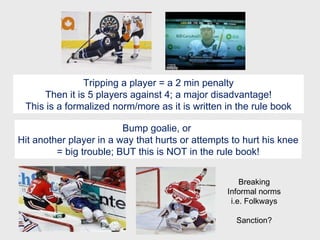 Tripping a player = a 2 min penalty Then it is 5 players against 4; a major disadvantage! This is a formalized norm/more as it is written in the rule book Bump goalie, or  Hit another player in a way that hurts or attempts to hurt his knee = big trouble; BUT this is NOT in the rule book! Breaking Informal norms i.e. Folkways Sanction? 