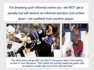 For breaking such informal norms you  will NOT get a penalty but will receive an informal sanction (not written down / not codified) from another player. The other team will go after you later in the game, later in the season,  or later in your life/career. This violent act actually keeps the game safe  as players usually stay true to the informal rules! 