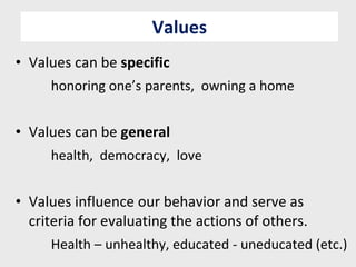 Values Values can be  specific honoring one’s parents,  owning a home Values can be  general health,  democracy,  love Values influence our behavior and serve as criteria for evaluating the actions of others. Health – unhealthy, educated - uneducated (etc.) 