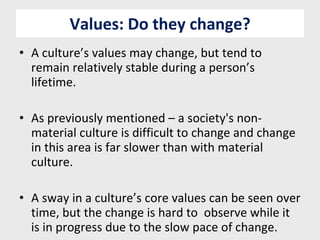 Values: Do they change? A culture’s values may change, but tend to remain relatively stable during a person’s lifetime. As previously mentioned – a society's non-material culture is difficult to change and change in this area is far slower than with material culture. A sway in a culture’s core values can be seen over time, but the change is hard to  observe while it is in progress due to the slow pace of change. 