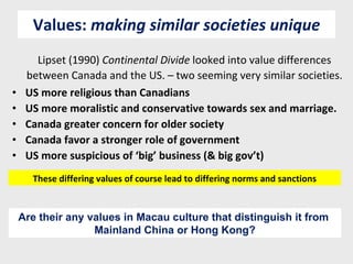 Values:  making similar societies unique Lipset (1990)  Continental Divide  looked into value differences between Canada and the US. – two seeming very similar societies. US more religious than Canadians US more moralistic and conservative towards sex and marriage. Canada greater concern for older society Canada favor a stronger role of government US more suspicious of ‘big’ business (& big gov’t) These differing values of course lead to differing norms and sanctions Are their any values in Macau culture that distinguish it from  Mainland China or Hong Kong? 