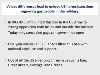 Values differences lead to unique US norms/sanctions regarding gay people in the military. In 993 Bill Clinton lifted this ban in the US Army to strong opposition both inside and outside the military. Today only concealed gays can serve – not open One year earlier (1992) Canada lifted this ban with national applause and support. Out of all the US allies only three have such a ban; Great Britain, Portugal and Greece. 