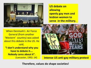 US debate on allowing  openly gay men and  lesbian women to serve  in the military. Intense US anti-gay military protest When Denmark's  Air Force  General (from another  ‘ Western’  country) was asked  about this debate in the US. He said,  “ I don’t understand why you have to debate it…. Nobody cares about it”. (Lancaster, 1992: 14) Therefore, values do shape societies! 