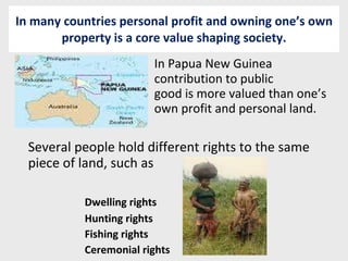 In many countries personal profit and owning one’s own property is a core value shaping society. In Papua New Guinea  contribution to public  good is more valued than one’s  own profit and personal land. Several people hold different rights to the same piece of land, such as Dwelling rights Hunting rights Fishing rights Ceremonial rights 