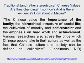 “ The Chinese value the  importance of the family ; the  hierarchical structure of social life ; the cultivation of morality and  self-restraint  and the  emphasis on hard work  and  achievement . Various researchers also stress the pride which Chinese people take in their culture as well as the fact that Chinese culture and society can be defined as ‘collectivist’”. (unanimous, N.D) .  Traditional (and rather stereotypical) Chinese Values Are they changing? If so, how? And is there evidence? How about in Macau? http://www.irespect.net/Untold%20Stories/Chinese/Chinese%20Values.htm 