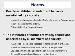 Norms Deeply established standards of behavior maintained by a society. N. America – Young people make life decisions (study / career path) Japan – Respect for the elderly. China – Criticizing the gov’t is rare. The intricacies of norms are widely shared and understood by all members of a society. N. America – People are expected to remain quiet in a theatre. Therefore an Usher can enforce this and are expected to. Depends on film and audience though (not in Rocky Horror!) Serious films and plays this norm is insisted upon. 