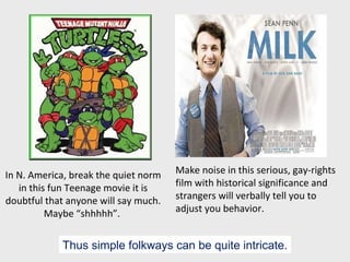 In N. America, break the quiet norm in this fun Teenage movie it is doubtful that anyone will say much. Maybe “shhhhh”.  Make noise in this serious, gay-rights film with historical significance and strangers will verbally tell you to adjust you behavior. Thus simple folkways can be quite intricate. 