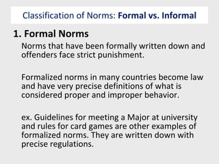 Classification of Norms:  Formal vs. Informal 1. Formal Norms Norms that have been formally written down and offenders face strict punishment. Formalized norms in many countries become law and have very precise definitions of what is considered proper and improper behavior. ex. Guidelines for meeting a Major at university and rules for card games are other examples of formalized norms. They are written down with precise regulations. 