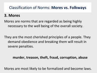 Classification of Norms:  Mores vs. Folkways 3. Mores  Mores are norms that are regarded as being highly necessary to the well being of the overall society. They are the most cherished principles of a people. They demand obedience and breaking them will result in severe penalties. murder, treason, theft, fraud, corruption, abuse Mores are most likely to be formalized and become laws. 