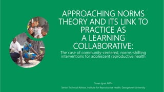 APPROACHING NORMS
THEORY AND ITS LINK TO
PRACTICE AS
A LEARNING
COLLABORATIVE:
The case of community-centered, norms-shifting
interventions for adolescent reproductive health
Susan Igras, MPH
Senior Technical Advisor, Institute for Reproductive Health, Georgetown University
 