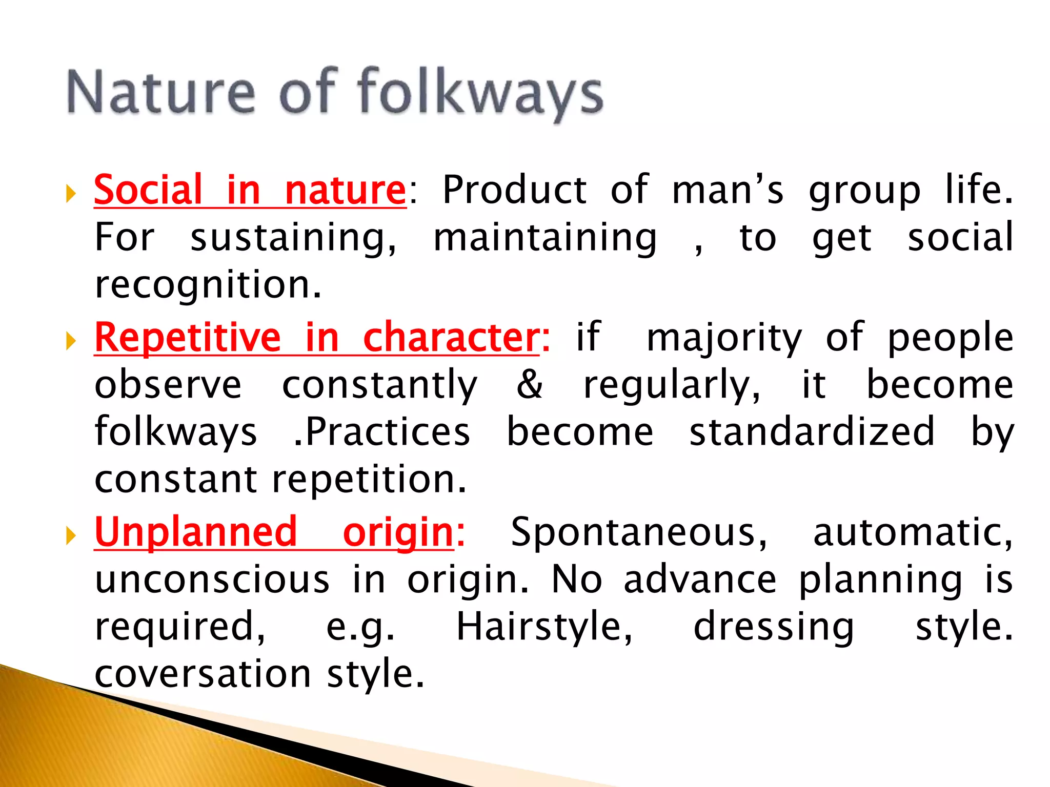  Social in nature: Product of man’s group life.
For sustaining, maintaining , to get social
recognition.
 Repetitive in character: if majority of people
observe constantly & regularly, it become
folkways .Practices become standardized by
constant repetition.
 Unplanned origin: Spontaneous, automatic,
unconscious in origin. No advance planning is
required, e.g. Hairstyle, dressing style.
coversation style.
 