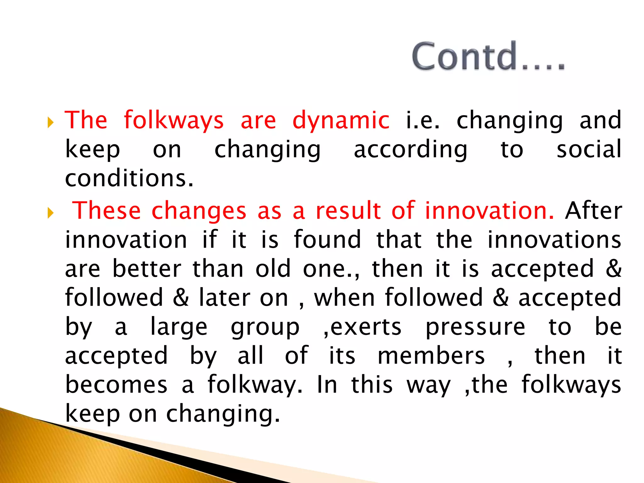  The folkways are dynamic i.e. changing and
keep on changing according to social
conditions.
 These changes as a result of innovation. After
innovation if it is found that the innovations
are better than old one., then it is accepted &
followed & later on , when followed & accepted
by a large group ,exerts pressure to be
accepted by all of its members , then it
becomes a folkway. In this way ,the folkways
keep on changing.
 