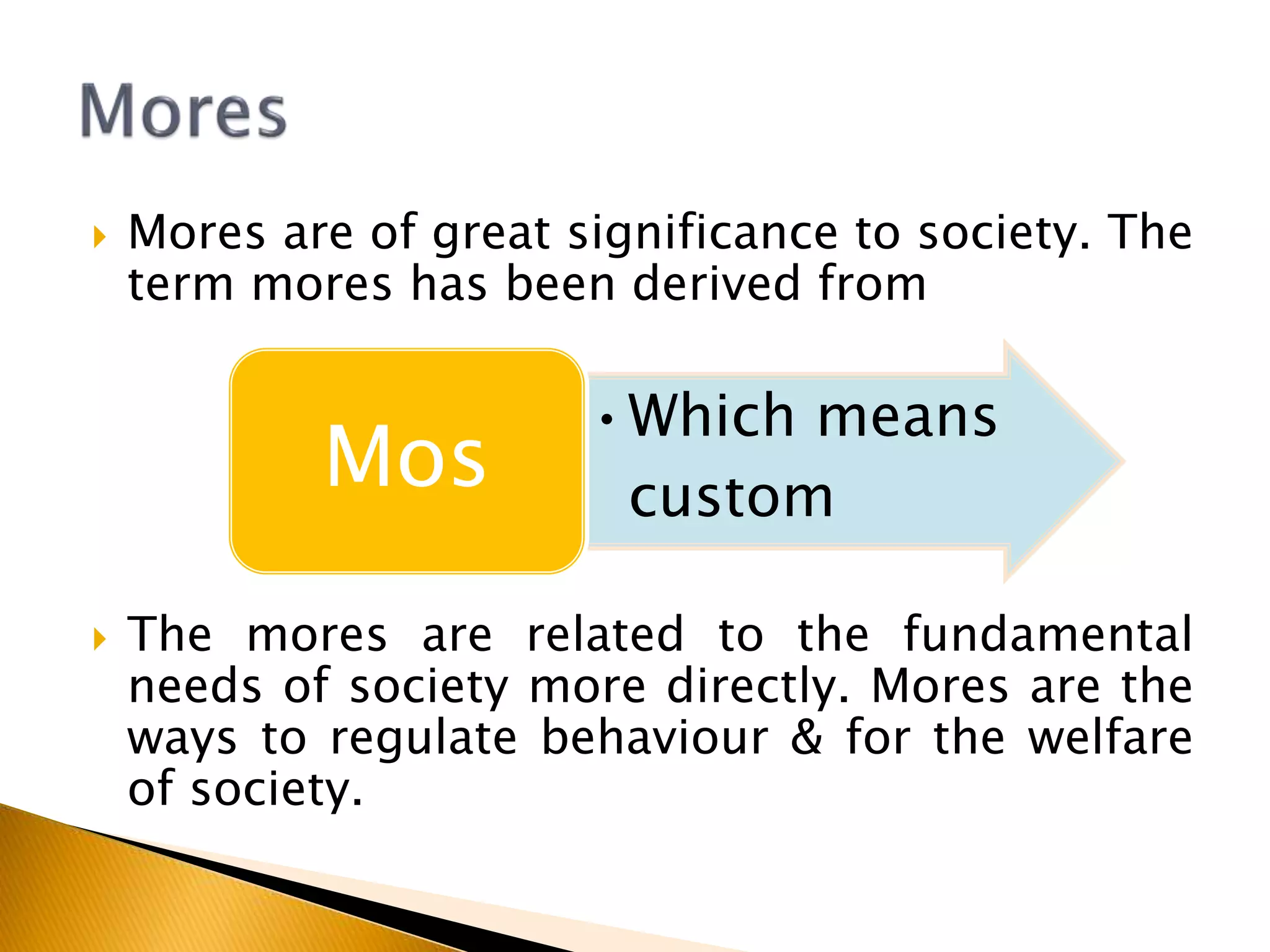  Mores are of great significance to society. The
term mores has been derived from
 The mores are related to the fundamental
needs of society more directly. Mores are the
ways to regulate behaviour & for the welfare
of society.
•Which means
custom
Mos
 