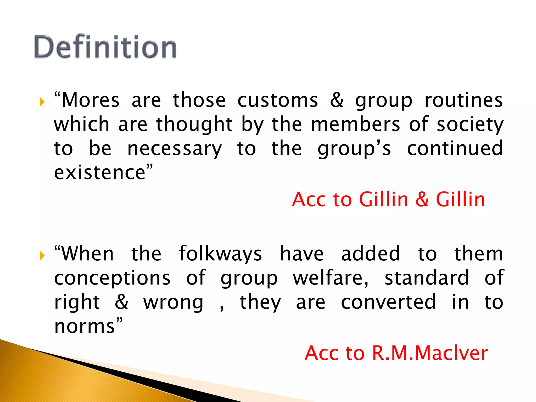  “Mores are those customs & group routines
which are thought by the members of society
to be necessary to the group’s continued
existence”
Acc to Gillin & Gillin
 “When the folkways have added to them
conceptions of group welfare, standard of
right & wrong , they are converted in to
norms”
Acc to R.M.Maclver
 