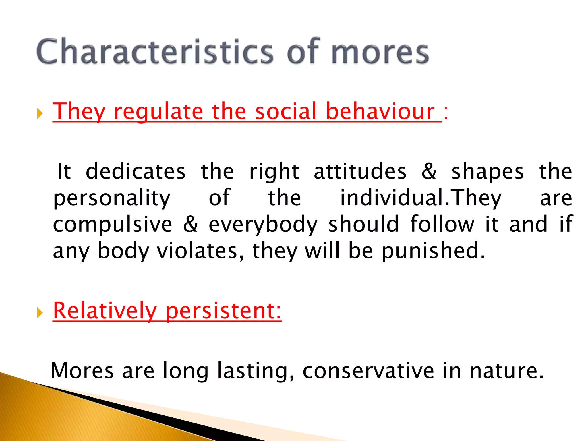  They regulate the social behaviour :
It dedicates the right attitudes & shapes the
personality of the individual.They are
compulsive & everybody should follow it and if
any body violates, they will be punished.
 Relatively persistent:
Mores are long lasting, conservative in nature.
 