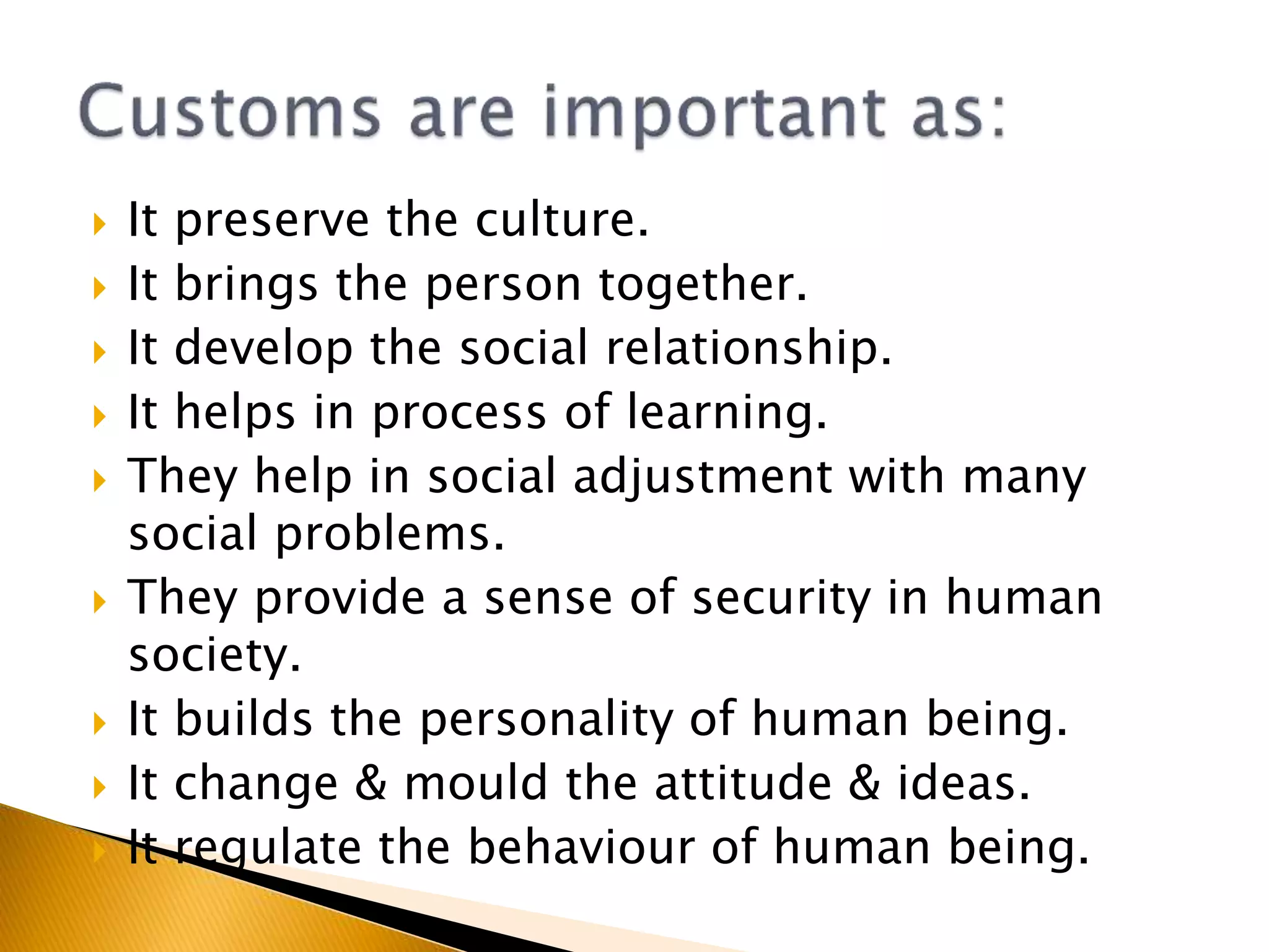  It preserve the culture.
 It brings the person together.
 It develop the social relationship.
 It helps in process of learning.
 They help in social adjustment with many
social problems.
 They provide a sense of security in human
society.
 It builds the personality of human being.
 It change & mould the attitude & ideas.
 It regulate the behaviour of human being.
 
