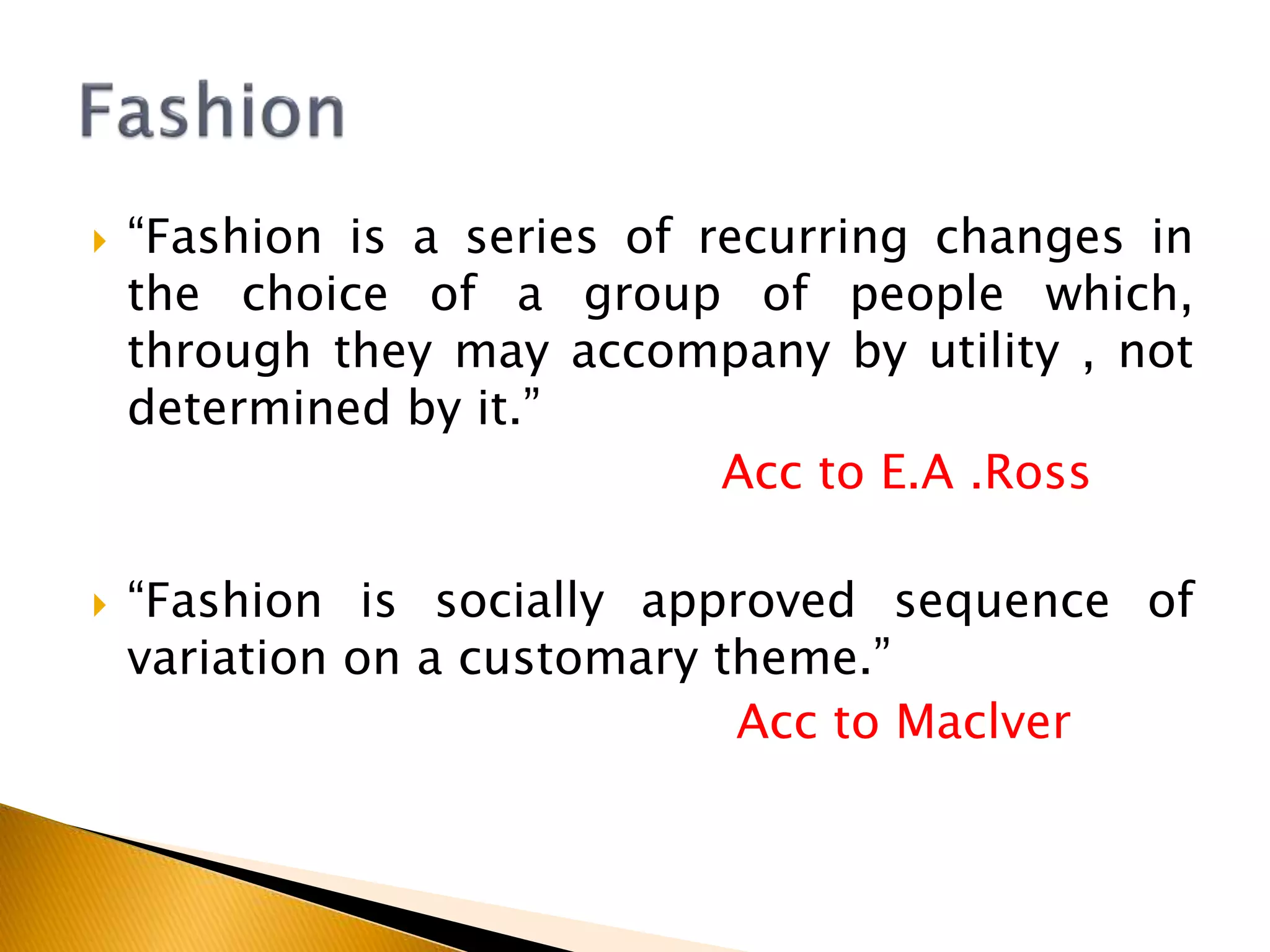  “Fashion is a series of recurring changes in
the choice of a group of people which,
through they may accompany by utility , not
determined by it.”
Acc to E.A .Ross
 “Fashion is socially approved sequence of
variation on a customary theme.”
Acc to Maclver
 