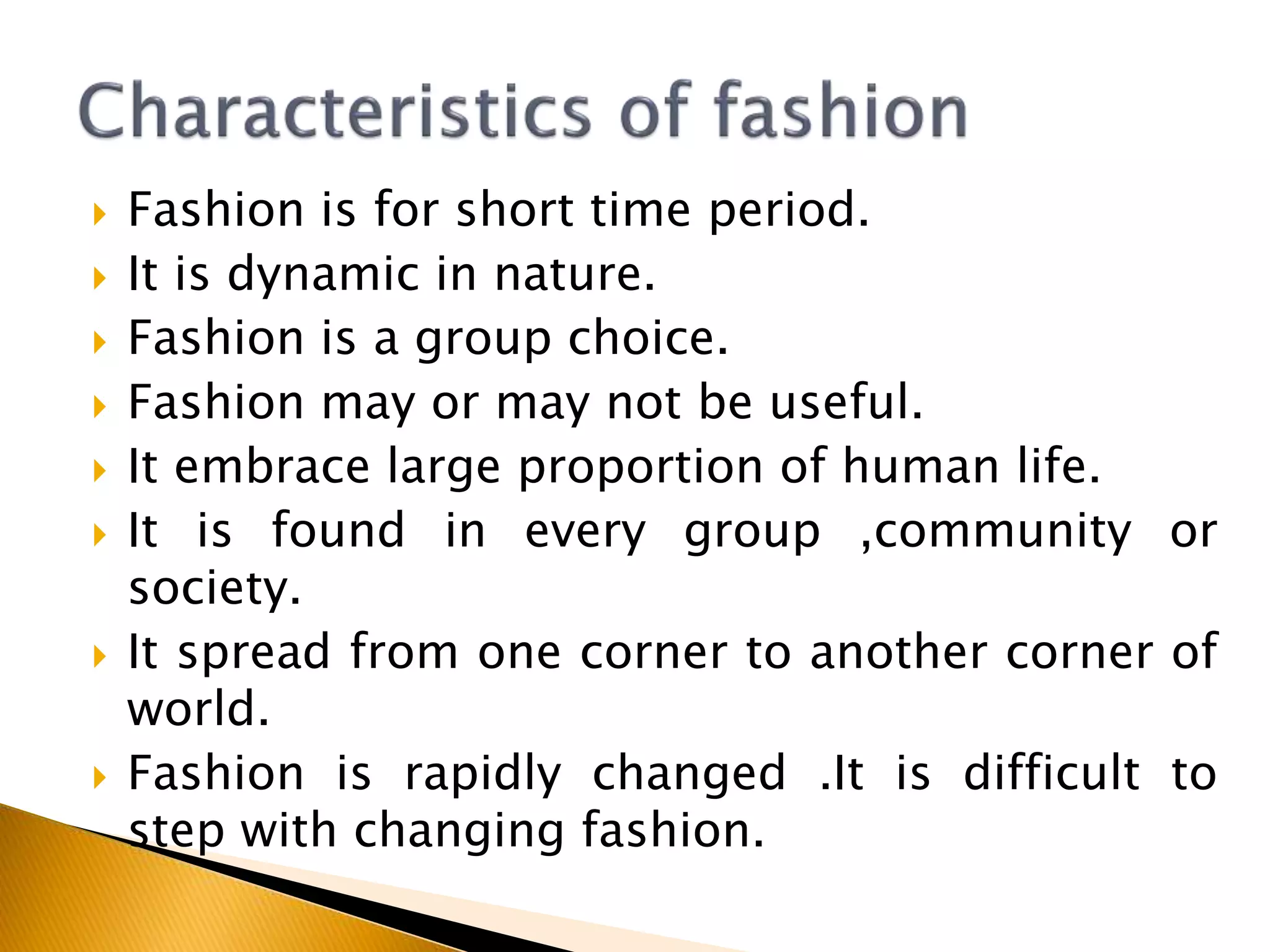  Fashion is for short time period.
 It is dynamic in nature.
 Fashion is a group choice.
 Fashion may or may not be useful.
 It embrace large proportion of human life.
 It is found in every group ,community or
society.
 It spread from one corner to another corner of
world.
 Fashion is rapidly changed .It is difficult to
step with changing fashion.
 