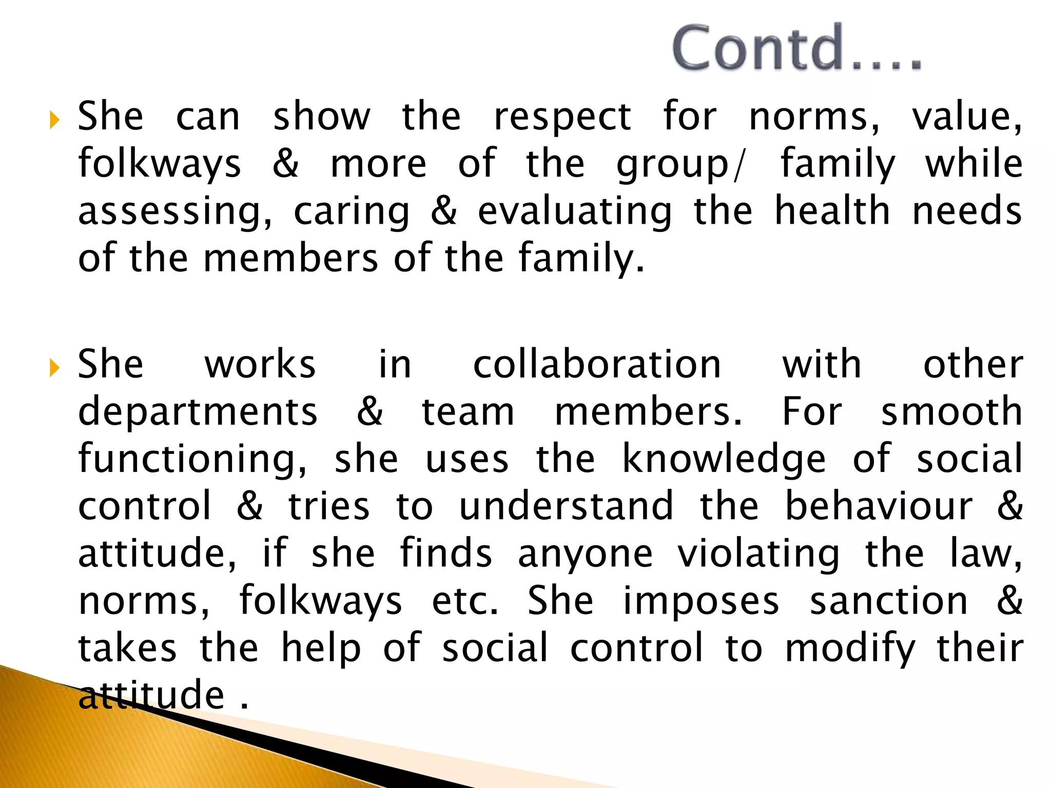  She can show the respect for norms, value,
folkways & more of the group/ family while
assessing, caring & evaluating the health needs
of the members of the family.
 She works in collaboration with other
departments & team members. For smooth
functioning, she uses the knowledge of social
control & tries to understand the behaviour &
attitude, if she finds anyone violating the law,
norms, folkways etc. She imposes sanction &
takes the help of social control to modify their
attitude .
 