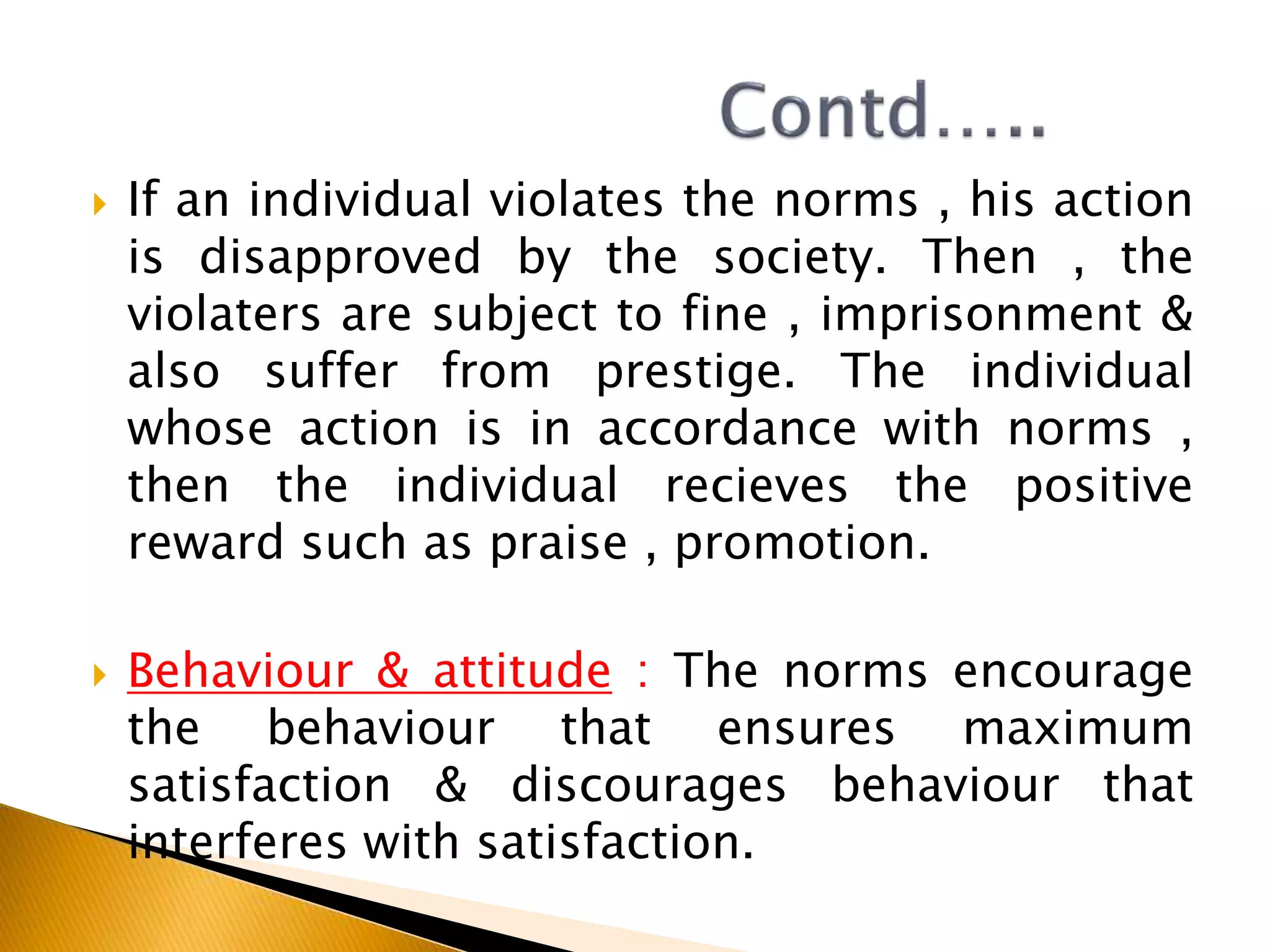  If an individual violates the norms , his action
is disapproved by the society. Then , the
violaters are subject to fine , imprisonment &
also suffer from prestige. The individual
whose action is in accordance with norms ,
then the individual recieves the positive
reward such as praise , promotion.
 Behaviour & attitude : The norms encourage
the behaviour that ensures maximum
satisfaction & discourages behaviour that
interferes with satisfaction.
 