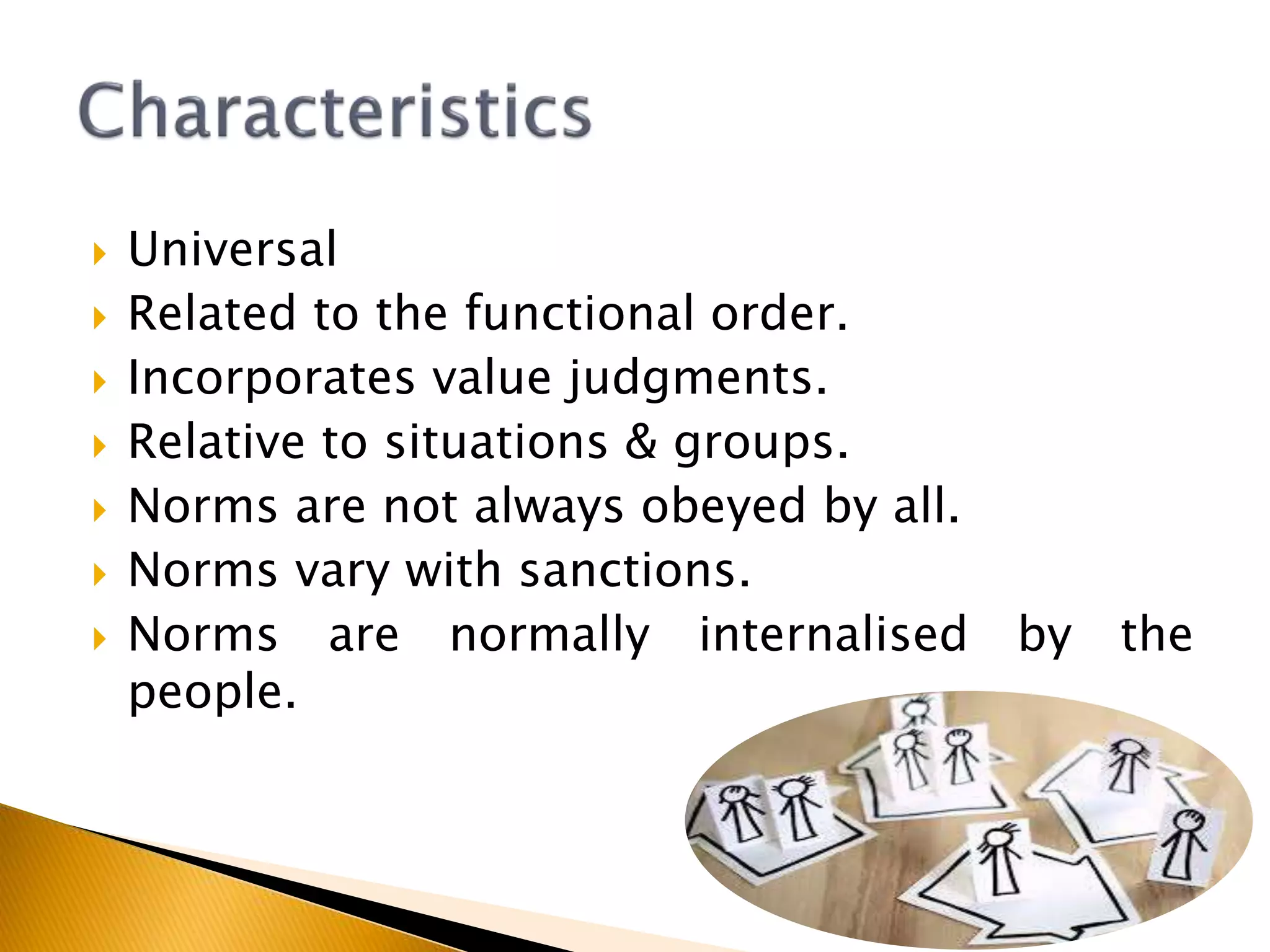  Universal
 Related to the functional order.
 Incorporates value judgments.
 Relative to situations & groups.
 Norms are not always obeyed by all.
 Norms vary with sanctions.
 Norms are normally internalised by the
people.
 