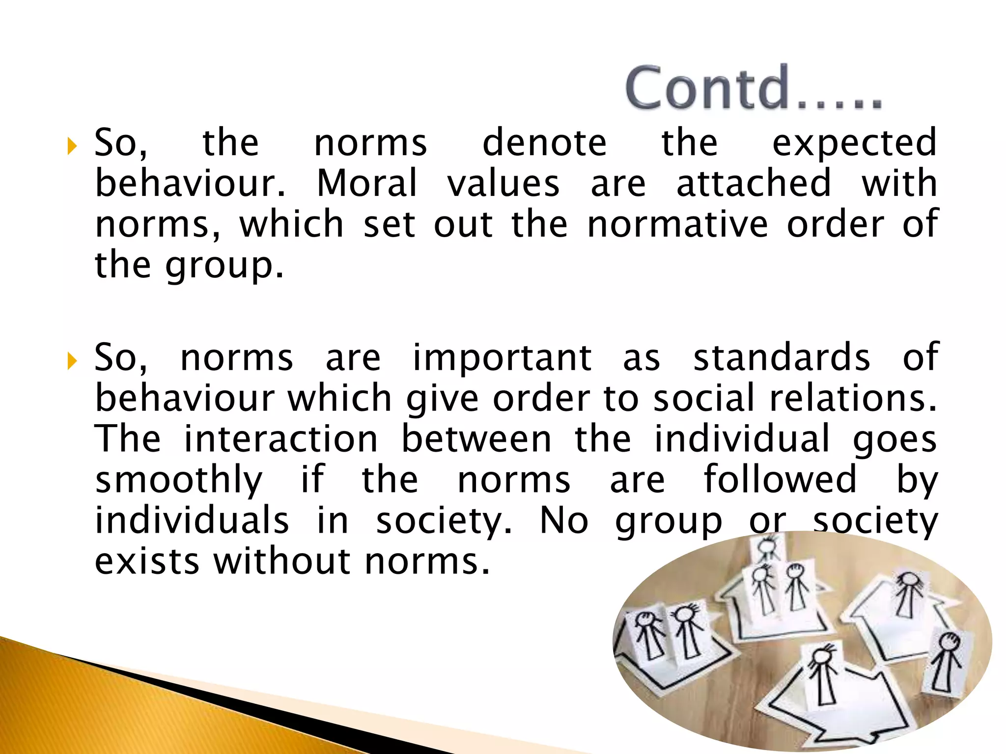  So, the norms denote the expected
behaviour. Moral values are attached with
norms, which set out the normative order of
the group.
 So, norms are important as standards of
behaviour which give order to social relations.
The interaction between the individual goes
smoothly if the norms are followed by
individuals in society. No group or society
exists without norms.
 