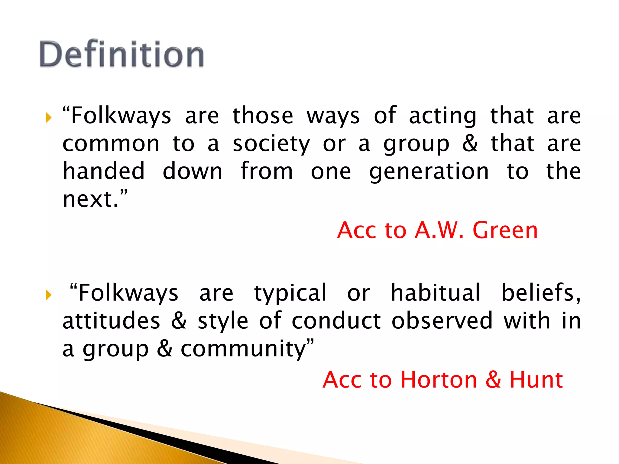 “Folkways are those ways of acting that are
common to a society or a group & that are
handed down from one generation to the
next.”
Acc to A.W. Green
 “Folkways are typical or habitual beliefs,
attitudes & style of conduct observed with in
a group & community”
Acc to Horton & Hunt
 