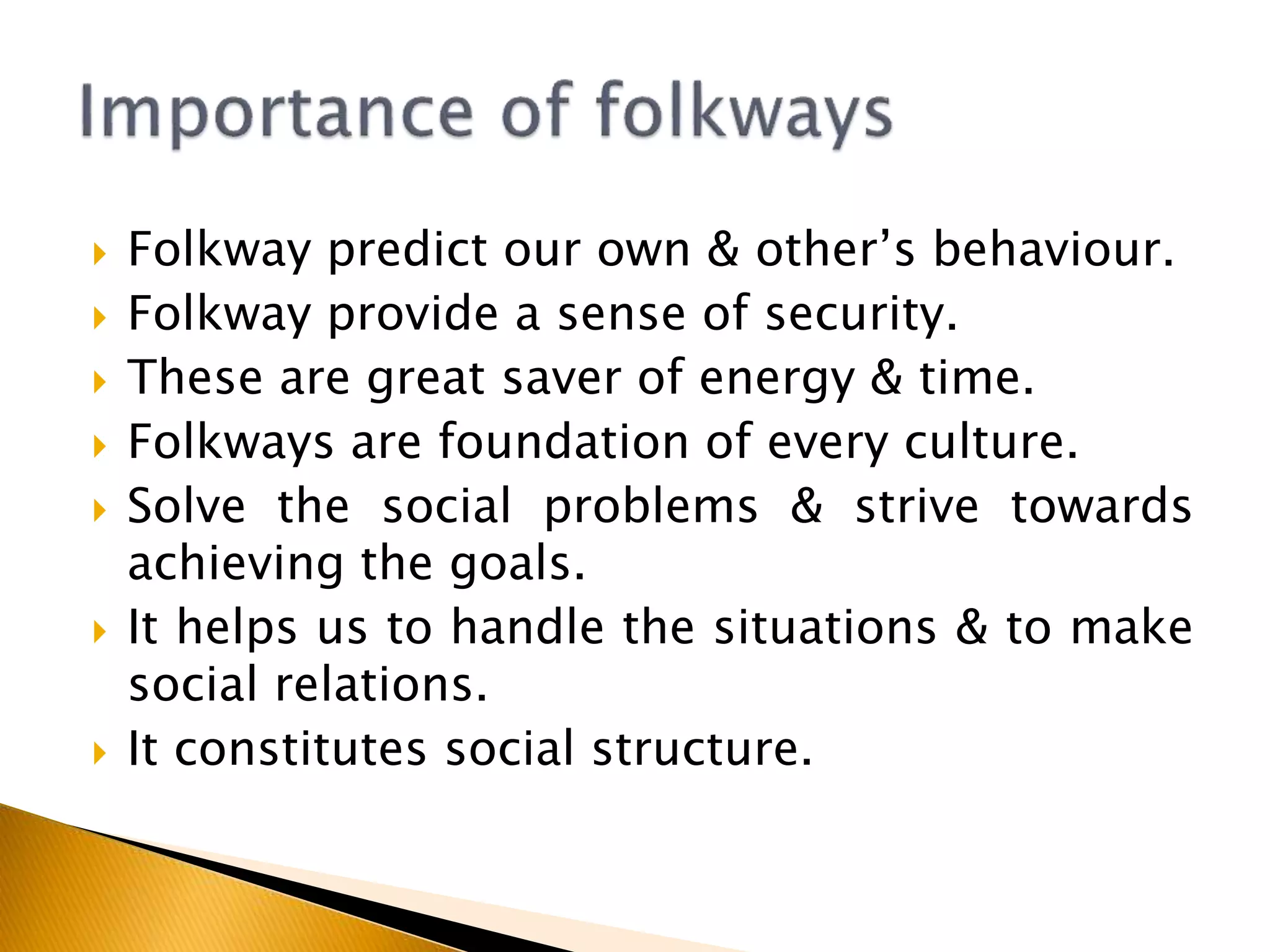  Folkway predict our own & other’s behaviour.
 Folkway provide a sense of security.
 These are great saver of energy & time.
 Folkways are foundation of every culture.
 Solve the social problems & strive towards
achieving the goals.
 It helps us to handle the situations & to make
social relations.
 It constitutes social structure.
 