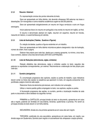 7


2.1.8          Resumo / Abstract

               É a representação concisa dos pontos relevantes do texto.
            Deve ser apresentado em folha distinta, não devendo ultrapassar 500 palavras nas teses e
dissertações. Em monografias e outros trabalhos acadêmicos sugere-se até 250 palavras.
               Deve ser apresentado obrigatoriamente um resumo em língua vernácula e outro em língua
estrangeira.
               Incluir palavras-chave (no resumo em português) e key words (no resumo em inglês), ao final.
            O resumo é denominado abstract em inglês, resumen em espanhol, résumé em francês,
riassunto em italiano, e zusammenfassung em alemão.

2.1.9          Lista de Ilustrações (Tabelas, Quadros e Figuras)

               É a relação de tabelas, quadros e figuras existentes em um trabalho.
           Deve ser apresentada em folha distinta incluindo-se palavra designando o tipo de ilustração,
número de ordem, título e página.
            Elaborar lista própria para cada tipo, desde que a mesma apresente, no mínimo, cinco itens.
Caso contrário, elaborar única lista denominada LISTA DE ILUSTRAÇÕES.

2.1.10         Lista de Reduções (abreviaturas, siglas, símbolos)

            Relação alfabética das abreviaturas, siglas e símbolos usados no texto, seguidos das
palavras ou expressões correspondentes, por extenso. Recomenda-se a elaboração de lista própria para
cada tipo.

2.1.11         Sumário (obrigatório)

             É a enumeração progressiva dos capítulos, seções ou partes do trabalho, cujos indicativos
devem conter os títulos das seções na seqüência que aparecem no texto, em seguida acrescentar linha
pontilhada e página inicial de cada seção.
               Relacionar títulos de elementos pós-textuais, sem indicativo de numeração.
               Utilizar o mesmo padrão gráfico empregado no texto, nos capítulos, seções ou partes.
            A Numeração progressiva das seções, no sumário, permite a localização imediata de cada
parte no documento e deve obedecer às seguintes normas:


              PRIMÁRIA ou CAPÍTULOS: principal divisão do texto no documento, apresenta-se em caixa
alta e negrito, podendo ser divididas em secundárias, terciárias, quaternárias e quinárias. Por serem as
principais divisões do texto devem vir em folha distinta.


               SECUNDÁRIA: divisão de uma primária apresenta-se em caixa alta sem negrito


            TERCIÁRIA: subdivisão de uma secundária, apresenta-se em caixa baixa, em negrito, sua
divisão segue em Quaternária, Quinária (sem negrito e é aconselhável não ultrapassar a seção quinária).
 