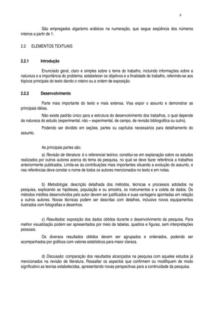 8


              São empregados algarismo arábicos na numeração, que segue seqüência dos números
inteiros a partir de 1.

2.2     ELEMENTOS TEXTUAIS


2.2.1       Introdução

              Enunciado geral, claro e simples sobre o tema do trabalho, incluindo informações sobre a
natureza e a importância do problema; estabelecer os objetivos e a finalidade do trabalho, referindo-se aos
tópicos principais do texto dando o roteiro ou a ordem de exposição.

2.2.2       Desenvolvimento

              Parte mais importante do texto e mais extensa. Visa expor o assunto e demonstrar as
principais idéias.
            Não existe padrão único para a estrutura do desenvolvimento dos trabalhos, o qual depende
da natureza do estudo (experimental, não – experimental, de campo, de revisão bibliográfica ou outro).
            Podendo ser dividido em seções, partes ou capítulos necessários para detalhamento do
assunto.


            As principais partes são:
             a) Revisão de literatura: é o referencial teórico; constitui-se em explanação sobre os estudos
realizados por outros autores acerca do tema da pesquisa, no qual se deve fazer referência a trabalhos
anteriormente publicados. Limita-se às contribuições mais importantes situando a evolução do assunto, e
nas referências deve constar o nome de todos os autores mencionados no texto e em notas.


             b) Metodologia: descrição detalhada dos métodos, técnicas e processos adotados na
pesquisa, explicando as hipóteses, população e ou amostra, os instrumentos e a coleta de dados. Os
métodos inéditos desenvolvidos pelo autor devem ser justificados e suas vantagens apontadas em relação
a outros autores. Novas técnicas podem ser descritas com detalhes, inclusive novos equipamentos
ilustrados com fotografias e desenhos.


            c) Resultados: exposição dos dados obtidos durante o desenvolvimento da pesquisa. Para
melhor visualização podem ser apresentados por meio de tabelas, quadros e figuras, sem interpretações
pessoais.
          Os diversos resultados obtidos devem ser agrupados e ordenados, podendo ser
acompanhados por gráficos com valores estatísticos para maior clareza.


               d) Discussão: comparação dos resultados alcançados na pesquisa com aqueles estudos já
mencionados na revisão de literatura. Ressaltar os aspectos que confirmem ou modifiquem de modo
significativo as teorias estabelecidas, apresentando novas perspectivas para a continuidade da pesquisa.
 
