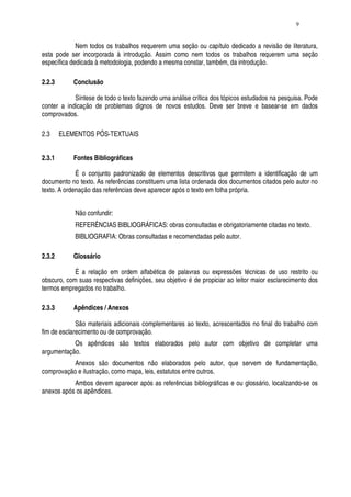 9


             Nem todos os trabalhos requerem uma seção ou capítulo dedicado a revisão de literatura,
esta pode ser incorporada à introdução. Assim como nem todos os trabalhos requerem uma seção
específica dedicada à metodologia, podendo a mesma constar, também, da introdução.

2.2.3       Conclusão

            Síntese de todo o texto fazendo uma análise crítica dos tópicos estudados na pesquisa. Pode
conter a indicação de problemas dignos de novos estudos. Deve ser breve e basear-se em dados
comprovados.

2.3     ELEMENTOS PÓS-TEXTUAIS


2.3.1       Fontes Bibliográficas

             É o conjunto padronizado de elementos descritivos que permitem a identificação de um
documento no texto. As referências constituem uma lista ordenada dos documentos citados pelo autor no
texto. A ordenação das referências deve aparecer após o texto em folha própria.


            Não confundir:
            REFERÊNCIAS BIBLIOGRÁFICAS: obras consultadas e obrigatoriamente citadas no texto.
            BIBLIOGRAFIA: Obras consultadas e recomendadas pelo autor.

2.3.2       Glossário

            É a relação em ordem alfabética de palavras ou expressões técnicas de uso restrito ou
obscuro, com suas respectivas definições, seu objetivo é de propiciar ao leitor maior esclarecimento dos
termos empregados no trabalho.

2.3.3       Apêndices / Anexos

             São materiais adicionais complementares ao texto, acrescentados no final do trabalho com
fim de esclarecimento ou de comprovação.
           Os apêndices são textos elaborados pelo autor com objetivo de completar uma
argumentação.
           Anexos são documentos não elaborados pelo autor, que servem de fundamentação,
comprovação e ilustração, como mapa, leis, estatutos entre outros.
           Ambos devem aparecer após as referências bibliográficas e ou glossário, localizando-se os
anexos após os apêndices.
 