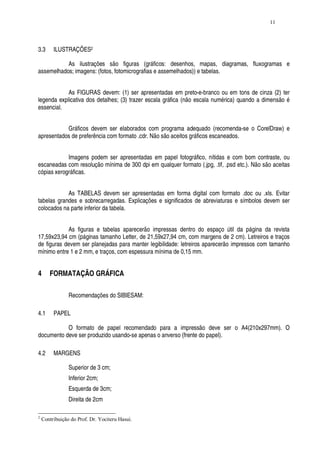 11




3.3      ILUSTRAÇÕES2

           As ilustrações são figuras (gráficos: desenhos, mapas, diagramas, fluxogramas e
assemelhados; imagens: (fotos, fotomicrografias e assemelhados)) e tabelas.


            As FIGURAS devem: (1) ser apresentadas em preto-e-branco ou em tons de cinza (2) ter
legenda explicativa dos detalhes; (3) trazer escala gráfica (não escala numérica) quando a dimensão é
essencial.


           Gráficos devem ser elaborados com programa adequado (recomenda-se o CorelDraw) e
apresentados de preferência com formato .cdr. Não são aceitos gráficos escaneados.


            Imagens podem ser apresentadas em papel fotográfico, nítidas e com bom contraste, ou
escaneadas com resolução mínima de 300 dpi em qualquer formato (.jpg, .tif, .psd etc.). Não são aceitas
cópias xerográficas.


            As TABELAS devem ser apresentadas em forma digital com formato .doc ou .xls. Evitar
tabelas grandes e sobrecarregadas. Explicações e significados de abreviaturas e símbolos devem ser
colocados na parte inferior da tabela.


            As figuras e tabelas aparecerão impressas dentro do espaço útil da página da revista
17,59x23,94 cm (páginas tamanho Letter, de 21,59x27,94 cm, com margens de 2 cm). Letreiros e traços
de figuras devem ser planejadas para manter legibilidade: letreiros aparecerão impressos com tamanho
mínimo entre 1 e 2 mm, e traços, com espessura mínima de 0,15 mm.


4      FORMATAÇÃO GRÁFICA

                Recomendações do SIBIESAM:

4.1      PAPEL

           O formato de papel recomendado para a impressão deve ser o A4(210x297mm). O
documento deve ser produzido usando-se apenas o anverso (frente do papel).

4.2      MARGENS

                Superior de 3 cm;
                Inferior 2cm;
                Esquerda de 3cm;
                Direita de 2cm

2
    Contribuição do Prof. Dr. Yociteru Hasui.
 