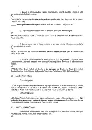 13


            b) Quando se referencia várias vezes o mesmo autor é sugerido substituir o nome do autor
por um traço equivalente a 6 espaços.
Ex:
CHIAVENATO, Idalberto. Introdução à teoria geral da Administração. 6.ed. Rev. Atual. Rio de Janeiro:
Campus, 2000. 700p.
______. Teoria geral da Administração. 6.ed. Rev. Atual. Rio de Janeiro: Campus, 2001. v.1


             c) A separação de mais de um autor na referência é feita por “ponto e vírgula”.
Ex:
BARROS, Betânia Tanure de; PRATES, Marco Aurélio Spyer. O Estilo brasileiro de administrar. São
Paulo: Atlas, 1996.


            d) Quando houver mais de 3 autores, indica-se apenas o primeiro utilizando a expressão “et
al” para substituir os demais.
Ex:
SANTOS, Anselmo Luis dos et al. Crise e trabalho no Brasil: modernidade ou volta ao passado? São
Paulo: Scritta, 1996.


           e) Indicação de responsabilidade pelo conjunto da obra (Organizador, Compilador, Editor,
Coordenador etc.), deve ser feita pelo nome do responsável, seguida da abreviação da responsabilidade
na obra.
Ex:
VARGAS, Milton (Org.). História da técnica e da tecnologia no Brasil. São Paulo: Universidade
Estadual Paulista; Centro Estadual de Educação Tecnológica Paula Souza, 1994. (Biblioteca Básica)

5.2   CAPÍTULO DE LIVROS

             Com autoria própria:

LEONE, Eugênia Troncoso. Empobrecimento da população e inserção da mulher no mercado de trabalho
na região metropolitana de São Paulo na década de 1980. In: SANTOS, Anselmo Luis dos et al. Crise e
trabalho no Brasil: modernidade ou volta ao passado? São Paulo: Scritta, 1996. p.153-169.
             Sem autoria própria:

LEIS, Héctor Ricardo. Ambientalismo: um projeto realista-utópico para a política mundial. In:______. Meio
ambiente, desenvolvimento e cidadania: desafios para as ciências sociais. 3.ed. São Paulo: Cortez;
Florianópolis: Universidade Federal de Santa Catarina, 2001. p.15-44.

5.3   ARTIGOS DE PERIÓDICOS

            Os elementos essenciais são: autor, título do artigo, título da publicação, local de publicação,
volume ou ano, número, página, mês correspondente e ano.
Ex:
 