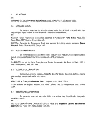 15




5.7    RELATÓRIOS
Ex:
CORREA FILHO, F. C. L.; SÁ, AA. M. 1980. Projeto Natividade. Goiânia, DNPM/CPRM. v.1, 120p. (Relatório Técnico).

5.8    ARTIGO DE JORNAL

            Os elemento essenciais são: autor (se houver), título, título do jornal, local publicação, data
de publicação, seção, caderno ou parte do jornal e a paginação correspondente.
Ex:
MARACY, Heinar. Programa dá ao macintosh aparência do “windows 95”. Folha de São Paulo, São
Paulo, 24 set. 1997. Caderno 5, informática, p.9.
OLIVEIRA, Raimundo de. Consumo no Brasil teve aumento de 5,3%no primeiro semestre. Gazeta
Mercantil, Belém, 09 de set. 2003. Energia, p.A7

5.9    IMAGEM EM MOVIMENTO

            Os elementos essenciais são: titulo, diretor, produtor, local. Produtora, local, especificação do
suporte em unidades físicas. Inclui filmes, videocassetes, DVD, entre outros.
Ex:
OS PERIGOS do uso do tóxico. Produção Jorge Ramos de Andrade. São Paulo: CERAVI, 1983. 1
videocassete(30min.), VHS, son., color.

5.10 DOCUMENTO ICONOGRÁFICO

             Inclui pintura, gravura, ilustração, fotografia, desenho técnico, diapositivo, diafilme, material
estereográfico, transparência, cartaz entre outros.
Ex:
KOBAYASHI, K. Doença dos Xavantes. 1980. 1 fotografia, color., 16cm. X 56cm.
O QUE acreditar em relação à maconha. São Paulo: CERAVI, 1985. 22 transparências, color., 25cm x
20cm.

5.11 DOCUMENTO CARTOGRÁFICO

             Os elementos essenciais são: autor, título, local, editora, data de publicação, designação
específica e escala.
Ex:
INSTITUTO GEOGRÁFICO E CARTOGRÁFICO (São Paulo, SP). Regiões de Governo do Estado de
São Paulo. São Paulo, 1994. 1 atlas. Escala 1:600.000.
 