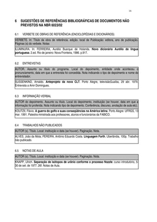 16


6     SUGESTÕES DE REFERÊNCIAS BIBLIOGRÁFICAS DE DOCUMENTOS NÃO
      PREVISTOS NA NBR 6023/02

6.1   VERBETE DE OBRAS DE REFERÊNCIA (ENCICLOPÉDIAS E DICIONÁRIOS)
VERBETE. In: Título da obra de referência. edição. local de Publicação: editora, ano de publicação.
Páginas (s) do verbete. Notas
ILUMINURA. In: FERREIRA, Aurélio Buarque de Holanda. Novo dicionário Aurélio da língua
portuguesa. 2.ed. Rio de janeiro: Nova Fronteira, 1986. p.917.


6.2   ENTREVISTAS
AUTOR. Assunto ou título do programa. Local do depoimento, entidade onde aconteceu o
pronunciamento, data em que a entrevista foi concedida. Nota indicando o tipo de depoimento e nome do
entrevistador.
SUSSENKIND, Arnaldo. Anteprojeto da nova CLT. Porto Alegre, televisãoGuaíba, 29 abr. 1979.
Entrevista a Amir Domingues.


6.3   INFORMAÇÃO VERBAL
AUTOR do depoimento. Assunto ou título. Local do depoimento, instituição (se houver, data em que a
informação foi proferida. Nota indicando tipo de depoimento. Conferência, discurso, anotação de aula etc).
KOUTZII, Flávio. A guerra do golfo e suas conseqüências na América latina. Porto Alegre: UFRGS, 13
mar. 1991. Palestra ministrada aos professores, alunos e funcionários da FABICO.


6.4   TRABALHOS NÃO PUBLICADOS
AUTOR (s). Título. Local: instituição e data (se houver). Paginação. Nota.
ALVES, João da Mota; PEREIRA, Antônio Eduardo Costa. Linguagem Forth. Uberlândia, 100p. Trabalho
não publicado.


6.5   NOTAS DE AULA
AUTOR (s). Título. Local: instituição e data (se houver). Paginação. Nota.
KNAPP, Ulrich. Separação de isótopos de urânio conforme o processo Nozzle: curso introdutório, 5-
30 de set. de 1977. 26f. Notas de Aula.
 