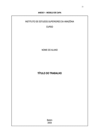 21


           ANEXO 1 - MODELO DE CAPA



INSTITUTO DE ESTUDOS SUPERIORES DA AMAZÔNIA

                   CURSO




              NOME DO ALUNO




          TÍTULO DO TRABALHO




                    Belém
                    2003
 