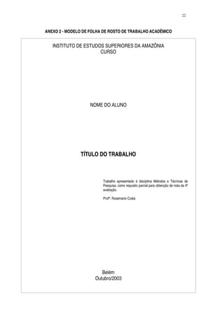 22



ANEXO 2 - MODELO DE FOLHA DE ROSTO DE TRABALHO ACADÊMICO


   INSTITUTO DE ESTUDOS SUPERIORES DA AMAZÔNIA
                      CURSO




                   NOME DO ALUNO




               TÍTULO DO TRABALHO



                         Trabalho apresentado à disciplina Métodos e Técnicas de
                         Pesquisa, como requisito parcial para obtenção de nota da 4ª
                         avaliação.

                         Profª. Rosemarie Costa




                         Belém
                      Outubro/2003
 
