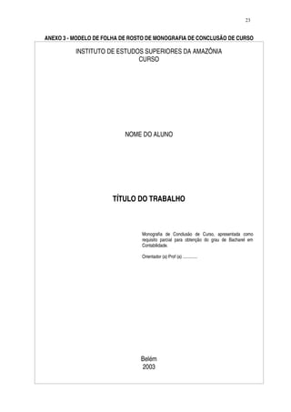 23


ANEXO 3 - MODELO DE FOLHA DE ROSTO DE MONOGRAFIA DE CONCLUSÃO DE CURSO

          INSTITUTO DE ESTUDOS SUPERIORES DA AMAZÔNIA
                             CURSO




                          NOME DO ALUNO




                      TÍTULO DO TRABALHO



                                Monografia de Conclusão de Curso, apresentada como
                                requisito parcial para obtenção do grau de Bacharel em
                                Contabilidade.

                                Orientador (a) Prof (a) .............




                                Belém
                                2003
 