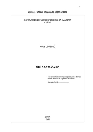 25


   ANEXO 5 - MODELO DE FOLHA DE ROSTO DE TESE



INSTITUTO DE ESTUDOS SUPERIORES DA AMAZÔNIA
                   CURSO




               NOME DO ALUNO




           TÍTULO DO TRABALHO


                        Tese apresentada como requisito parcial para a obtenção
                        do título de Doutor em Engenharia de Software.

                        Orientador Prof. Dr. ...........................




                     Belém
                     2003
 