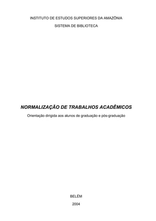 INSTITUTO DE ESTUDOS SUPERIORES DA AMAZÔNIA

                  SISTEMA DE BIBLIOTECA




NORMALIZAÇÃO DE TRABALHOS ACADÊMICOS
  Orientação dirigida aos alunos de graduação e pós-graduação




                           BELÉM

                             2004
 