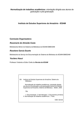 Normalização de trabalhos acadêmicos: orientação dirigida aos alunos de
                     graduação e pós-graduação




           Instituto de Estudos Superiores da Amazônia - IESAM




Comissão Organizadora:

Rosemarie de Almeida Costa

Bibliotecária Sênior do Sistema de Biblioteca do IESAM-SIBIESAM

Roselene Garcia Duarte

Bibliotecária do Serviço de Documentação do Sistema de Biblioteca do IESAM-SIBIESAM

Yociteru Hasui

Professor Visitante e Editor Chefe da Revista do IESAM




             I59   Instituto de Estudos Superiores da Amazônia. Sistema de
                       Biblioteca

                     Normalização de trabalhos acadêmicos: orientação dirigida
                   aos alunos de graduação e pós-graduação/Instituto de Estudos
                   Superiores da Amazônia. Sistema de Biblioteca. - Belém, 2004.

                      33p.

                       1. Documentação. 2. Normalização. 3. Documentos primários.
                   4. Normalização de trabalhos acadêmicos. I. Título.

                                                                    CDD: 025.56
 