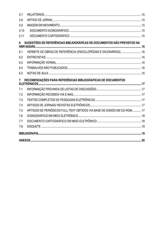 5.7       RELATÓRIOS ........................................................................................................................................ 15
5.8       ARTIGO DE JORNAL ............................................................................................................................ 15
5.9       IMAGEM EM MOVIMENTO................................................................................................................... 15
5.10          DOCUMENTO ICONOGRÁFICO...................................................................................................... 15
5.11          DOCUMENTO CARTOGRÁFICO..................................................................................................... 15

6 SUGESTÕES DE REFERÊNCIAS BIBLIOGRÁFICAS DE DOCUMENTOS NÃO PREVISTOS NA
NBR 6023/02 ..................................................................................................................................................... 16
6.1       VERBETE DE OBRAS DE REFERÊNCIA (ENCICLOPÉDIAS E DICIONÁRIOS) ............................ 16
6.2       ENTREVISTAS ...................................................................................................................................... 16
6.3       INFORMAÇÃO VERBAL ....................................................................................................................... 16
6.4       TRABALHOS NÃO PUBLICADOS........................................................................................................ 16
6.5       NOTAS DE AULA .................................................................................................................................. 16

7 RECOMENDAÇÕES PARA REFERÊNCIAS BIBLIOGRÁFICAS DE DOCUMENTOS
ELETRÔNICOS................................................................................................................................................. 17
7.1       INFORMAÇÃO PROVINDA DE LISTAS DE DISCUSSÕES............................................................... 17
7.2       INFORMAÇÃO RECEBIDA VIA E-MAIL .............................................................................................. 17
7.3       TEXTOS COMPLETOS DE PESQUISAS ELETRÔNICAS................................................................. 17
7.4       ARTIGOS DE JORNAIS/ REVISTAS ELETRÔNICOS........................................................................ 17
7.5       ARTIGOS DE PERIÓDICOS FULL-TEXT OBTIDOS VIA BASE DE DADOS EM CD-ROM............. 17
7.6       ICONOGRÁFICO EM MEIO ELETRÔNICO......................................................................................... 18
7.7       DOCUMENTO CARTOGRÁFICO EM MEIO ELETRÔNICO .............................................................. 18
7.8       DISQUETE ............................................................................................................................................. 18

BIBLIOGRAFIA................................................................................................................................................. 19

ANEXOS............................................................................................................................................................ 20
 